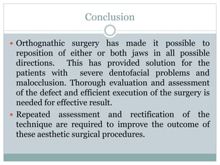 Conclusion
 Orthognathic surgery has made it possible to
reposition of either or both jaws in all possible
directions. This has provided solution for the
patients with severe dentofacial problems and
malocclusion. Thorough evaluation and assessment
of the defect and efficient execution of the surgery is
needed for effective result.
 Repeated assessment and rectification of the
technique are required to improve the outcome of
these aesthetic surgical procedures.
 