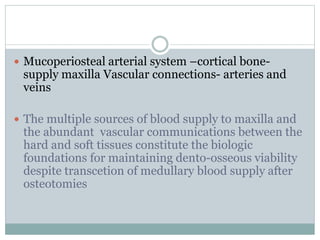  Mucoperiosteal arterial system –cortical bone-
supply maxilla Vascular connections- arteries and
veins
 The multiple sources of blood supply to maxilla and
the abundant vascular communications between the
hard and soft tissues constitute the biologic
foundations for maintaining dento-osseous viability
despite transcetion of medullary blood supply after
osteotomies
 