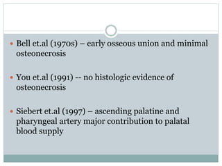  Bell et.al (1970s) – early osseous union and minimal
osteonecrosis
 You et.al (1991) -- no histologic evidence of
osteonecrosis
 Siebert et.al (1997) – ascending palatine and
pharyngeal artery major contribution to palatal
blood supply
 