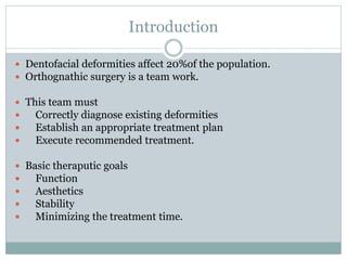 Introduction
 Dentofacial deformities affect 20%of the population.
 Orthognathic surgery is a team work.
 This team must
 Correctly diagnose existing deformities
 Establish an appropriate treatment plan
 Execute recommended treatment.
 Basic theraputic goals
 Function
 Aesthetics
 Stability
 Minimizing the treatment time.
 