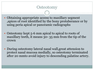 Osteotomy
 Obtaining appropriate access to maxillary segment
,apices of root identified by the bony protuberance or by
using peria apical or panoramic radiographs
 Osteotomy kept 5-6 mm apical to apical to roots of
maxillary teeth, it means 30- 35 mm from the tip of the
crown
 During osteotomy lateral nasal wall,great attension to
protect nasal mucosa medially, so osteotomy terminated
after 20 mmto avoid injury to descending palatine artery.
 