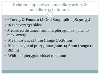 Relationship between maxillary artery &
maxillary osteotomies
 • Turvey & Fonseca (J.Oral Surg. 1980; 38: 92-95)
 16 cadavers/32 sides
 Measured distance from inf. pterygomax. junc. to
max. artery
 Mean distance25mm (range 23-28mm)
 Mean height of pterygomax junc. 14.6mm (range 11-
18mm)
 Width of pterygoid chisel 10-15mm
 