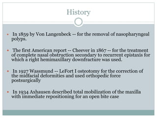 History
 In 1859 by Von Langenbeck -- for the removal of nasopharyngeal
polyps.
 The first American report -- Cheever in 1867 -- for the treatment
of complete nasal obstruction secondary to recurrent epistaxis for
which a right hemimaxillary downfracture was used.
 In 1927 Wassmund -- LeFort I osteotomy for the correction of
the midfacial deformities and used orthopedic force
postsurgically
 In 1934 Axhausen described total mobilization of the maxilla
with immediate repositioning for an open bite case
 
