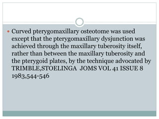  Curved pterygomaxillary osteotome was used
except that the pterygomaxillary dysjunction was
achieved through the maxillary tuberosity itself,
rather than between the maxillary tuberosity and
the pterygoid plates, by the technique advocated by
TRIMBLE,STOELINGA JOMS VOL 41 ISSUE 8
1983,544-546
 