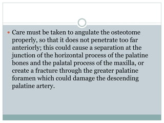  Care must be taken to angulate the osteotome
properly, so that it does not penetrate too far
anteriorly; this could cause a separation at the
junction of the horizontal process of the palatine
bones and the palatal process of the maxilla, or
create a fracture through the greater palatine
foramen which could damage the descending
palatine artery.
 