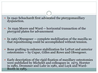  In 1942 Schuchardt first advocated the pterygomaxillary
dysjunction.
 In 1949 Moore and Ward -- horizontal transaction of the
pterygoid plates for advancement
 In 1965 Obwegeser -- complete mobilization of the maxilla so
that repositioning could be accomplished without tension.
 Bone grafting to enhance stabilization for LeFort and anterior
osteotomies -- by Cupar, Gilles and Rowe and Obwegeser.
 Early description of the rigid fixation of maxillary osteotomies
were published by Michelet and colleagues in 1973, Horster
in 1980, Drommer and Luhr in 1981, and Luyk and Ward-
Booth in 1985.
 
