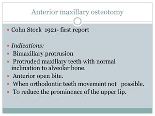 Anterior maxillary osteotomy
 Cohn Stock 1921- first report
 Indications:
 Bimaxillary protrusion
 Protruded maxillary teeth with normal
inclination to alveolar bone.
 Anterior open bite.
 When orthodontic teeth movement not possible.
 To reduce the prominence of the upper lip.
 