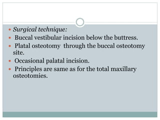  Surgical technique:
 Buccal vestibular incision below the buttress.
 Platal osteotomy through the buccal osteotomy
site.
 Occasional palatal incision.
 Principles are same as for the total maxillary
osteotomies.
 