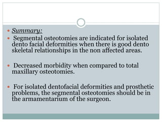  Summary:
 Segmental osteotomies are indicated for isolated
dento facial deformities when there is good dento
skeletal relationships in the non affected areas.
 Decreased morbidity when compared to total
maxillary osteotomies.
 For isolated dentofacial deformities and prosthetic
problems, the segmental osteotomies should be in
the armamentarium of the surgeon.
 