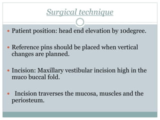 Surgical technique
 Patient position: head end elevation by 10degree.
 Reference pins should be placed when vertical
changes are planned.
 Incision: Maxillary vestibular incision high in the
muco buccal fold.
 Incision traverses the mucosa, muscles and the
periosteum.
 