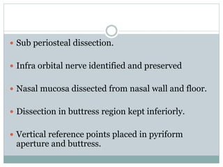  Sub periosteal dissection.
 Infra orbital nerve identified and preserved
 Nasal mucosa dissected from nasal wall and floor.
 Dissection in buttress region kept inferiorly.
 Vertical reference points placed in pyriform
aperture and buttress.
 