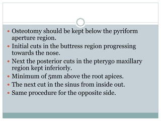  Osteotomy should be kept below the pyriform
aperture region.
 Initial cuts in the buttress region progressing
towards the nose.
 Next the posterior cuts in the pterygo maxillary
region kept inferiorly.
 Minimum of 5mm above the root apices.
 The next cut in the sinus from inside out.
 Same procedure for the opposite side.
 