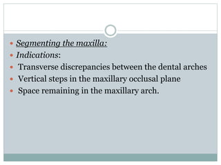  Segmenting the maxilla:
 Indications:
 Transverse discrepancies between the dental arches
 Vertical steps in the maxillary occlusal plane
 Space remaining in the maxillary arch.
 