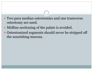  Two para median osteotomies and one transverse
osteotomy are used.
 Midline sectioning of the palate is avoided.
 Osteotomised segments should never be stripped off
the nourishing mucosa.
 