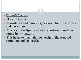  Wound closure:
 Done in layers
 Periosteum and muscle layer closed first in buttress
and nasal base.
 Mucosa of the lip closed with a horizontal mattress
suture in v-y pattern.
 This helps to maintain the height of the exposed
vermilion and lip length.
 