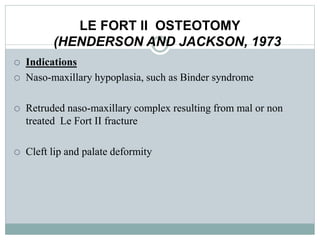 LE FORT II OSTEOTOMY
(HENDERSON AND JACKSON, 1973
 Indications
 Naso-maxillary hypoplasia, such as Binder syndrome
 Retruded naso-maxillary complex resulting from mal or non
treated Le Fort II fracture
 Cleft lip and palate deformity
 