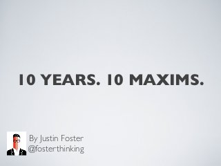 10 YEARS. 10 MAXIMS.
By Justin Foster
@fosterthinking
 