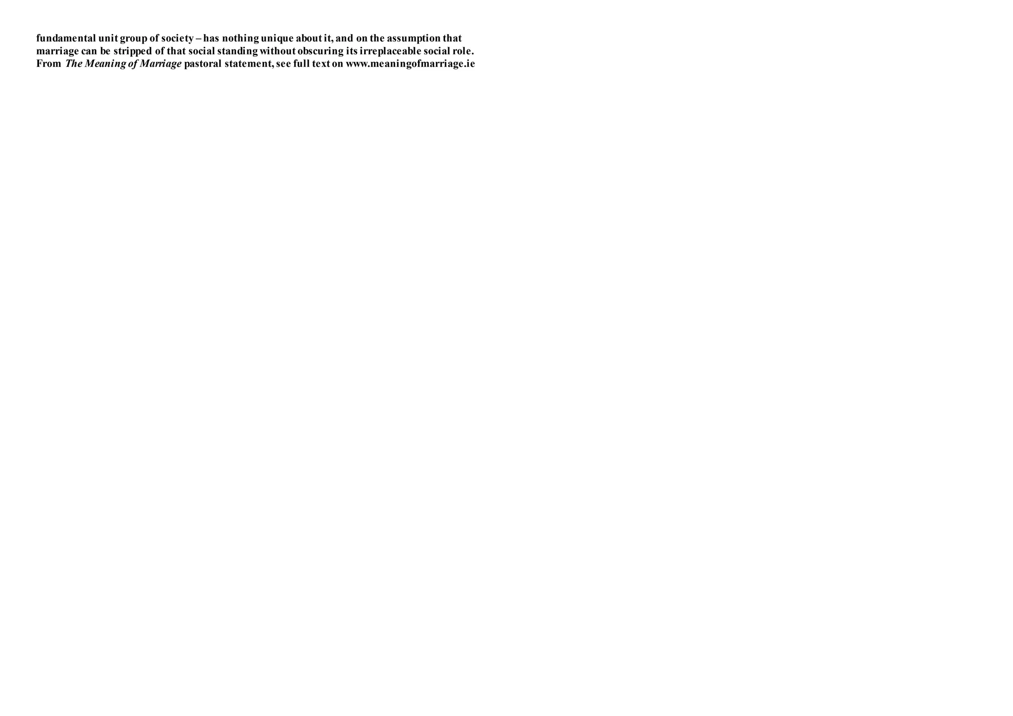fundamental unit group of society – has nothing unique about it, and on the assumption that
marriage can be stripped of that social standing without obscuring its irreplaceable social role.
From The Meaning of Marriage pastoral statement, see full text on www.meaningofmarriage.ie
 
