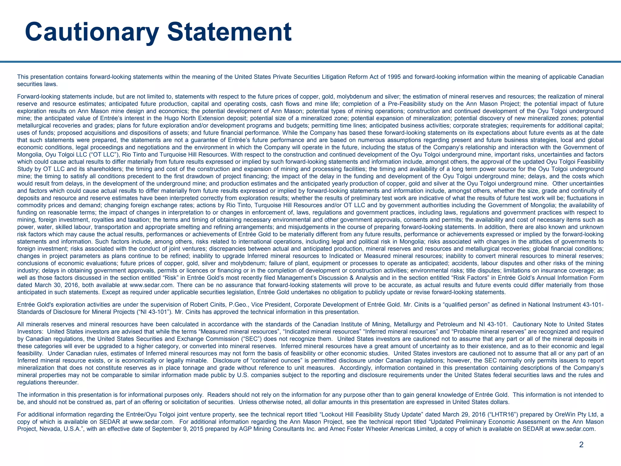 This presentation contains forward-looking statements within the meaning of the United States Private Securities Litigation Reform Act of 1995 and forward-looking information within the meaning of applicable Canadian
securities laws.
Forward-looking statements include, but are not limited to, statements with respect to the future prices of copper, gold, molybdenum and silver; the estimation of mineral reserves and resources; the realization of mineral
reserve and resource estimates; anticipated future production, capital and operating costs, cash flows and mine life; completion of a Pre-Feasibility study on the Ann Mason Project; the potential impact of future
exploration results on Ann Mason mine design and economics; the potential development of Ann Mason; potential types of mining operations; construction and continued development of the Oyu Tolgoi underground
mine; the anticipated value of Entrée’s interest in the Hugo North Extension deposit; potential size of a mineralized zone; potential expansion of mineralization; potential discovery of new mineralized zones; potential
metallurgical recoveries and grades; plans for future exploration and/or development programs and budgets; permitting time lines; anticipated business activities; corporate strategies; requirements for additional capital;
uses of funds; proposed acquisitions and dispositions of assets; and future financial performance. While the Company has based these forward-looking statements on its expectations about future events as at the date
that such statements were prepared, the statements are not a guarantee of Entrée’s future performance and are based on numerous assumptions regarding present and future business strategies, local and global
economic conditions, legal proceedings and negotiations and the environment in which the Company will operate in the future, including the status of the Company’s relationship and interaction with the Government of
Mongolia, Oyu Tolgoi LLC (“OT LLC”), Rio Tinto and Turquoise Hill Resources. With respect to the construction and continued development of the Oyu Tolgoi underground mine, important risks, uncertainties and factors
which could cause actual results to differ materially from future results expressed or implied by such forward-looking statements and information include, amongst others, the approval of the updated Oyu Tolgoi Feasibility
Study by OT LLC and its shareholders; the timing and cost of the construction and expansion of mining and processing facilities; the timing and availability of a long term power source for the Oyu Tolgoi underground
mine; the timing to satisfy all conditions precedent to the first drawdown of project financing; the impact of the delay in the funding and development of the Oyu Tolgoi underground mine; delays, and the costs which
would result from delays, in the development of the underground mine; and production estimates and the anticipated yearly production of copper, gold and silver at the Oyu Tolgoi underground mine. Other uncertainties
and factors which could cause actual results to differ materially from future results expressed or implied by forward-looking statements and information include, amongst others, whether the size, grade and continuity of
deposits and resource and reserve estimates have been interpreted correctly from exploration results; whether the results of preliminary test work are indicative of what the results of future test work will be; fluctuations in
commodity prices and demand; changing foreign exchange rates; actions by Rio Tinto, Turquoise Hill Resources and/or OT LLC and by government authorities including the Government of Mongolia; the availability of
funding on reasonable terms; the impact of changes in interpretation to or changes in enforcement of, laws, regulations and government practices, including laws, regulations and government practices with respect to
mining, foreign investment, royalties and taxation; the terms and timing of obtaining necessary environmental and other government approvals, consents and permits; the availability and cost of necessary items such as
power, water, skilled labour, transportation and appropriate smelting and refining arrangements; and misjudgements in the course of preparing forward-looking statements. In addition, there are also known and unknown
risk factors which may cause the actual results, performances or achievements of Entrée Gold to be materially different from any future results, performance or achievements expressed or implied by the forward-looking
statements and information. Such factors include, among others, risks related to international operations, including legal and political risk in Mongolia; risks associated with changes in the attitudes of governments to
foreign investment; risks associated with the conduct of joint ventures; discrepancies between actual and anticipated production, mineral reserves and resources and metallurgical recoveries; global financial conditions;
changes in project parameters as plans continue to be refined; inability to upgrade Inferred mineral resources to Indicated or Measured mineral resources; inability to convert mineral resources to mineral reserves;
conclusions of economic evaluations; future prices of copper, gold, silver and molybdenum; failure of plant, equipment or processes to operate as anticipated; accidents, labour disputes and other risks of the mining
industry; delays in obtaining government approvals, permits or licences or financing or in the completion of development or construction activities; environmental risks; title disputes; limitations on insurance coverage; as
well as those factors discussed in the section entitled “Risk” in Entrée Gold’s most recently filed Management’s Discussion & Analysis and in the section entitled “Risk Factors” in Entrée Gold’s Annual Information Form
dated March 30, 2016, both available at www.sedar.com. There can be no assurance that forward-looking statements will prove to be accurate, as actual results and future events could differ materially from those
anticipated in such statements. Except as required under applicable securities legislation, Entrée Gold undertakes no obligation to publicly update or revise forward-looking statements.
Entrée Gold's exploration activities are under the supervision of Robert Cinits, P.Geo., Vice President, Corporate Development of Entrée Gold. Mr. Cinits is a “qualified person” as defined in National Instrument 43-101-
Standards of Disclosure for Mineral Projects (“NI 43-101”). Mr. Cinits has approved the technical information in this presentation.
All minerals reserves and mineral resources have been calculated in accordance with the standards of the Canadian Institute of Mining, Metallurgy and Petroleum and NI 43-101. Cautionary Note to United States
Investors: United States investors are advised that while the terms “Measured mineral resources”, “Indicated mineral resources” “Inferred mineral resources” and “Probable mineral reserves” are recognized and required
by Canadian regulations, the United States Securities and Exchange Commission (“SEC”) does not recognize them. United States investors are cautioned not to assume that any part or all of the mineral deposits in
these categories will ever be upgraded to a higher category, or converted into mineral reserves. Inferred mineral resources have a great amount of uncertainty as to their existence, and as to their economic and legal
feasibility. Under Canadian rules, estimates of Inferred mineral resources may not form the basis of feasibility or other economic studies. United States investors are cautioned not to assume that all or any part of an
Inferred mineral resource exists, or is economically or legally minable. Disclosure of “contained ounces” is permitted disclosure under Canadian regulations; however, the SEC normally only permits issuers to report
mineralization that does not constitute reserves as in place tonnage and grade without reference to unit measures. Accordingly, information contained in this presentation containing descriptions of the Company’s
mineral properties may not be comparable to similar information made public by U.S. companies subject to the reporting and disclosure requirements under the United States federal securities laws and the rules and
regulations thereunder.
The information in this presentation is for informational purposes only. Readers should not rely on the information for any purpose other than to gain general knowledge of Entrée Gold. This information is not intended to
be, and should not be construed as, part of an offering or solicitation of securities. Unless otherwise noted, all dollar amounts in this presentation are expressed in United States dollars.
For additional information regarding the Entrée/Oyu Tolgoi joint venture property, see the technical report titled “Lookout Hill Feasibility Study Update” dated March 29, 2016 (“LHTR16”) prepared by OreWin Pty Ltd, a
copy of which is available on SEDAR at www.sedar.com. For additional information regarding the Ann Mason Project, see the technical report titled “Updated Preliminary Economic Assessment on the Ann Mason
Project, Nevada, U.S.A.”, with an effective date of September 9, 2015 prepared by AGP Mining Consultants Inc. and Amec Foster Wheeler Americas Limited, a copy of which is available on SEDAR at www.sedar.com.
Cautionary Statement
2
 