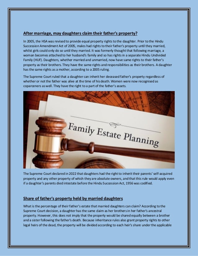 After marriage, may daughters claim their father's property?
In 2005, the HSA was revised to provide equal property rights to the daughter. Prior to the Hindu
Succession Amendment Act of 2005, males had rights to their father's property until they married,
whilst girls could only do so until they married. It was formerly thought that following marriage, a
woman becomes attached to her husband's family and so has rights in a separate Hindu Undivided
Family (HUF). Daughters, whether married and unmarried, now have same rights to their father's
property as their brothers. They have the same rights and responsibilities as their brothers. A daughter
has the same rights as a mother, according to a 2005 ruling.
The Supreme Court ruled that a daughter can inherit her deceased father's property regardless of
whether or not the father was alive at the time of his death. Women were now recognised as
coparceners as well. They have the right to a part of the father's assets.
The Supreme Court declared in 2022 that daughters had the right to inherit their parents' self-acquired
property and any other property of which they are absolute owners, and that this rule would apply even
if a daughter's parents died intestate before the Hindu Succession Act, 1956 was codified.
Share of father's property held by married daughters
What is the percentage of their father's estate that married daughters can claim? According to the
Supreme Court decision, a daughter has the same claim as her brothers in her father's ancestral
property. However, this does not imply that the property would be shared equally between a brother
and a sister following the father's death. Because inheritance rules also grant property rights to other
legal heirs of the dead, the property will be divided according to each heir's share under the applicable
 