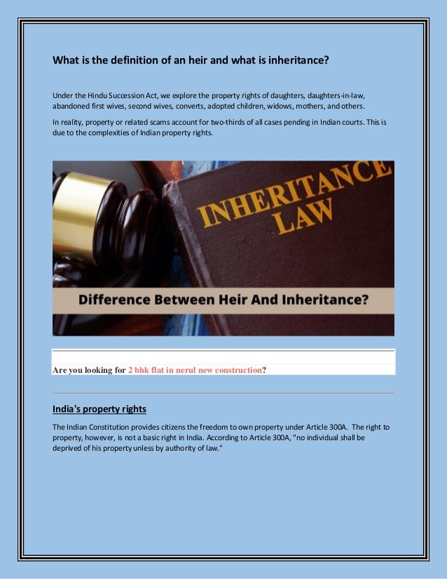 What is the definition of an heir and what is inheritance?
Under the Hindu Succession Act, we explore the property rights of daughters, daughters-in-law,
abandoned first wives, second wives, converts, adopted children, widows, mothers, and others.
In reality, property or related scams account for two-thirds of all cases pending in Indian courts. This is
due to the complexities of Indian property rights.
Are you looking for 2 bhk flat in nerul new construction?
India's property rights
The Indian Constitution provides citizens the freedom to own property under Article 300A. The right to
property, however, is not a basic right in India. According to Article 300A, "no individual shall be
deprived of his property unless by authority of law."
 