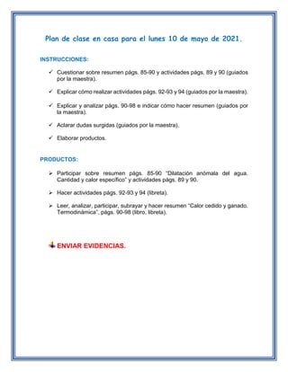 Plan de clase en casa para el lunes 10 de mayo de 2021.
INSTRUCCIONES:
 Cuestionar sobre resumen págs. 85-90 y actividades págs. 89 y 90 (guiados
por la maestra).
 Explicar cómo realizar actividades págs. 92-93 y 94 (guiados por la maestra).
 Explicar y analizar págs. 90-98 e indicar cómo hacer resumen (guiados por
la maestra).
 Aclarar dudas surgidas (guiados por la maestra).
 Elaborar productos.
PRODUCTOS:
 Participar sobre resumen págs. 85-90 “Dilatación anómala del agua.
Cantidad y calor específico” y actividades págs. 89 y 90.
 Hacer actividades págs. 92-93 y 94 (libreta).
 Leer, analizar, participar, subrayar y hacer resumen “Calor cedido y ganado.
Termodinámica”, págs. 90-98 (libro, libreta).
ENVIAR EVIDENCIAS.
 