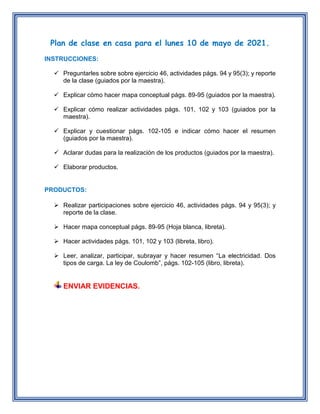 Plan de clase en casa para el lunes 10 de mayo de 2021.
INSTRUCCIONES:
 Preguntarles sobre sobre ejercicio 46, actividades págs. 94 y 95(3); y reporte
de la clase (guiados por la maestra).
 Explicar cómo hacer mapa conceptual págs. 89-95 (guiados por la maestra).
 Explicar cómo realizar actividades págs. 101, 102 y 103 (guiados por la
maestra).
 Explicar y cuestionar págs. 102-105 e indicar cómo hacer el resumen
(guiados por la maestra).
 Aclarar dudas para la realización de los productos (guiados por la maestra).
 Elaborar productos.
PRODUCTOS:
 Realizar participaciones sobre ejercicio 46, actividades págs. 94 y 95(3); y
reporte de la clase.
 Hacer mapa conceptual págs. 89-95 (Hoja blanca, libreta).
 Hacer actividades págs. 101, 102 y 103 (libreta, libro).
 Leer, analizar, participar, subrayar y hacer resumen “La electricidad. Dos
tipos de carga. La ley de Coulomb”, págs. 102-105 (libro, libreta).
ENVIAR EVIDENCIAS.
 