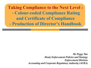Taking Compliance to the Next Level :
   - Colour-coded Compliance Rating
     and Certificate of Compliance
 - Production of Director’s Handbook




                                                 Ms Peggy Tan
                        Head, Enforcement Policies and Strategy
                                          Enforcement Division
          Accounting and Corporate Regulatory Authority (ACRA)
 