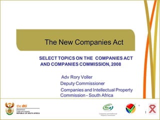 The New Companies Act

SELECT TOPICS ON THE COMPANIES ACT
AND COMPANIES COMMISSION, 2008

       Adv Rory Voller
       Deputy Commissioner
       Companies and Intellectual Property
       Commission - South Africa


                                             1
 