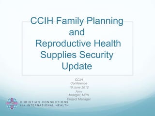 CCIH Family Planning
        and
 Reproductive Health
  Supplies Security
      Update
            CCIH
         Conference
        10 June 2012
             Amy
        Metzger, MPH
       Project Manager
 