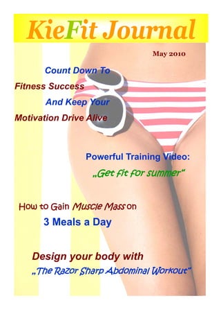 KieFit Journal
                                 May 2010

       Count Down To
Fitness Success
       And Keep Your
Motivation Drive Alive



                  Powerful Training Video:
                   „Get fit for summer“


How to Gain Muscle Mass on
      3 Meals a Day


    Design your body with
    „The Razor Sharp Abdominal Workout“
 