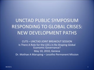 UNCTAD PUBLIC SYMPOSIUM RESPONDING TO GLOBAL CRISES: NEW DEVELOPMENT PATHS CUTS – UNCTAD JOINT BREAKOUT SESSION Is There A Role for the LDCs in Re-Shaping Global Economic Governance? May 10, 2010, Geneva Dr. Mothae A Maruping – Lesotho Permanent Mission 04/19/11 