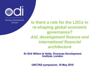 Is there a role for the LDCs in re-shaping global economic governance? Aid, development finance and international financial architecture Dr Dirk Willem te Velde, Overseas Development Institute, London UNCTAD symposium, 10 May 2010 