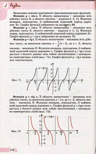 «Z
Зазначимо основні властивості тригонометричних функцій.
Функція у = sin х. Її область визначення - множина всіх
дійсних чисел R, а область значень - відрізок [-1 ; 1]. Функція
непарна, періодична, її найменший додатний період дорів­
нює 2л. Графік функції зображено на малюнку 68.
Функція у = cos х. Її область визначення - множина всіх
дійсних чисел R, область значень - відрізок [-1 ; 1]. Функція
парна, періодична, її найменший додатний період дорівнює 2л.
Графік функції у = cos* зображено на малюнку 70.
Функція у = tgjc. Її область визначення - множина всіх дійс-
Я
них чисел, за винятком значень х = —(п + 1), де п є Z, область
значень - множина R. Функція непарна, періодична, її наймен­
ший додатний період дорівнює я. Графік функції у = tgx скла­
дається з безлічі рівних між собою нескінченних і централь­
но-симетричних ліній (мал. 71). Графік функції у = tgx назива­
ють тангенсоїдою.
Функція у = ctg х. Її область визначення - множина всіх
дійсних чисел, за винятком значень х = пп, де пє Z, область зна­
чень - множина R. Функція непарна, періодична, її наймен­
ший додатний період дорівнює л. Графік функції у = ctgx скла­
дається з безлічі рівних між собою нескінченних і централь­
но-симетричних ліній (мал. 72).
 