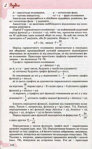 А - амплітуда коливання, (р - початкова фаза,
ю - кутова швидкість, cot + ер - фаза коливання.
Амплітуда визначається в лінійних одиницях довжини, фа­
за і початкова фаза - у радіанах.
Амплітуда - це величина найбільшого відхилення від поло­
ження рівноваги.
Період Т гармонічного коливання - це найменший додатний
період функції у =; Asin(co£ + ф), тобто час, протягом якого точ­
ка М здійснює один повний оберт по колу. За цей час точка М
проходить соТ1радіанів, або 2я радіанів. Якщо со > 0, то
2л
соТ=2л, звідси Т = — .
ш
Період гармонічного коливання визначається в секундах;
він обернено пропорційний кутовій швидкості відповідного
обертання; не залежить ні від амплітуди, ні від початкової фа­
зи коливання. Приклади простіших графіків гармонічних ко­
ливань - на малюнках 74-76.
Графік гармонічного коливання
у = Asin(cof + ф),
де А, со і ф - дані числа, будують у такій послідовності:
а) спочатку будують графік функції у = sinx;
б) стисненням до осі у у відношенні 1 : -----дістають графік
функції у = sincox; 00
в) із цього графіка за допомогою паралельного перенесення
ІфІ
на відстань — вправо при ф < 0 і вліво при ф > 0 дістають графік
(0
функції у = sin (сох + ф);
г) нарешті, з графіка цієї функції стисненням до осі х у від­
ношенні k = — дістають графік заданої функції у = Asin(cox + ф).
А
Існують періодичні функції, відмінні від гармонічних коли­
вань. Такою є, наприклад, функція у = tgx (мал. 71). Узагалі,
періодичними є всі функції виду Asin(cox + ф), Acos (сох + ф),
Atg(cox + ф), Actg(cox + ф) та багато інших. 2Л
Період перших двох функцій знаходиться за формулою Т, = — ,
л На двох других Т2 = — .
|со|
Періодичною є також функція, графік якої - кардіограма
здорової людини (див. мал. 15). Періодичними бувають не тільки
функції та їхні графіки, а й багато інших зображень: вишивки,
орнаменти, візерунки на тканинах чи шпалерах тощо (мал. 78).
Такими є, зокрема, давньогрецькі орнаменти меандр і акант
(мал. 79), візерунки на огорожах тощо. Усе це - приклади
 