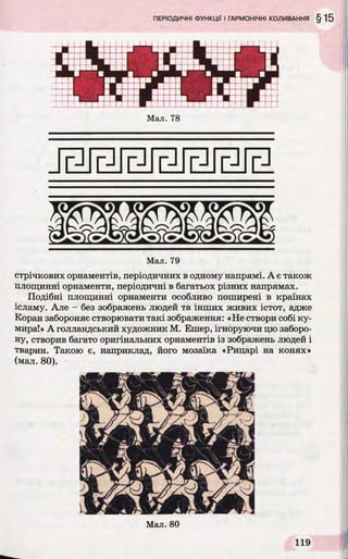 Мал. 78
Мал. 79
стрічкових орнаментів, періодичних в одному напрямі. А є також
площинні орнаменти, періодичні в багатьох різних напрямах.
Подібні площинні орнаменти особливо поширені в країнах
ісламу. Але - без зображень людей та інших живих істот, адже
Коран забороняє створювати такі зображення: «Не створи собі ку­
мира!» А голландський художник М. Ешер, ігноруючи цю заборо­
ну, створив багато оригінальних орнаментів із зображень людей і
тварин. Такою є, наприклад, його мозаїка «Рицарі на конях»
(мал. 80).
 