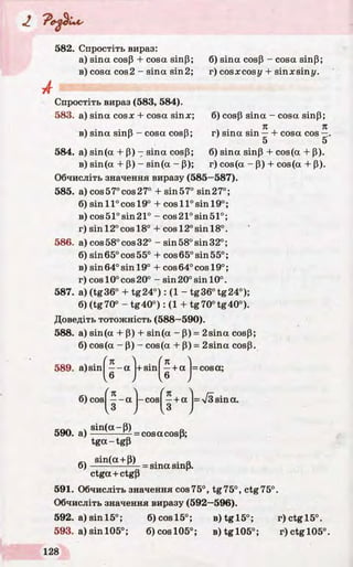 А
582. Спростіть вираз:
a) sina cosP + cosa sinP;
в) cosa cos2 - sina sin2;
Спростіть вираз (583, 584).
583. а) sina cosx + cosa sinx;
в) sina sinp - cosa cosP;
6) sina cosP - cosa sinP;
r) cosxcosy + sinxsiny.
6) cosp sina - cosa sinP;
r) sina sin —+ cosa cos
5
584. a) sin(a + P) - sina cosP;
в) sin(a + P) - sin(a - P);
Обчисліть значення виразу (585—587).
585. a) cos57°cos27° + sin57° sin27°;
б) sin ll°cosl9 ° + cos 11°sin 19°;
в) cos51°sin21° - cos21°sin51°;
r) sinl2°cosl8° + cosl2°sinl8°.
586. a) cos 58° cos 32° - sin 58° sin 32°;
б) sin65°cos55° + cos 65° sin 55°;
в) sin 64° sin 19° + cos 64° cos 19°;
r) cos 10° cos 20° - sin 20° sin 10°.
587. a) (tg36° + tg2 4 °): (1 - tg36°tg24°);
6) (tg70° - tg4 0 °): (1 + tg70°tg40°).
Доведіть тотожність (588—590).
588. a) sin(a + P) + sin(a - P) = 2sina cosP;
6) cos(a - P) - cos(a + P) = 2sina cosp.
6) sina sinP + cos(a + P).
r) cos(a - p) + cos(a + P).
589. a)sin
/ _ K
— a
6
6) cos| —- a
• I K+ sin —+a
I6
(n 4
-cos —+ a
I3
= cosa;
= s sin a.
590. a)
6)
sin(a-P)
tg a -tg p
= cosacosP;
sin(a + P)
= sina sinp.
ctga + ctgP
591. Обчисліть значення cos75°, tg75°, ctg75°.
Обчисліть значення виразу (592—596).
592. a)sinl5°; 6)cosl5°; B)tgl5°; r)ctgl5°.
593. a)sin 105°; 6)cosl05°; B )tgl05°; r)ctgl05°
 