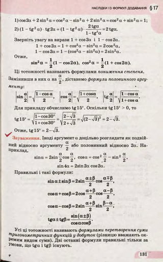 1) cos2а + 2 sin2а = cos2а - sin2а + 2 sin2а = cos2а + sin2а = 1;
2) (1 - tg 2а) •tg 2a = (1 - t g 2a)- 2t^ - = 2 tga.
1- t g a
Зверніть увагу на вирази 1 + cos 2a і 1 - cos 2a.
1 + cos2a = 1 + cos2a - sin2a = 2cos2a,
1 - cos2a = 1 - (cos2a - sin2a) = 2sin2a.
Отже, ^
sin2a = —(1 —cos2a), cos2a = —(1 + cos2a).
2 2
Ці тотожності називають формулами пониження степеня.
Замінивши в них a на —, дістанемо формули половинного аргу-
Сі
менту:
. a
sm—
11-cosa a
cos—
/l +cosa a
tg — - I
2 V 2 ’ 2 V 2 ’ 2 V
1-cosa
І +cos a
Для прикладу обчислимо tgl5°. Оскільки tgl5° > 0, то
V l + cos30 V2+ V3
Отже, tgl5° = 2 - уіЗ.
у '
Зауваження. Іноді аргумент a доцільно розглядати як подвій-
a
Ний відносно аргументу — або половинний відносно 2а. На­
приклад, 2
a a a a
sina = 2sin—cos—, cosa = cos'2— - sin"' —,
Сі Сі Ci Ci
sin 4a = 2sin2a cos 2a.
Правильні і такі формули:
„ . a±p aTP
sinа ± sinp=2sin——- cos . ,
Сі Сі
_ _ а+р а -р
cosа +cosр=2cos ———cos —- —,
Li Сі
а+В В—а
cosа - cosВ=2sin——- sin——-,
к 2 2
_ sin(a±p)
tga±tgp=— ------
cosacosp
Усі ці тотожності називають формулами перетворення суми
Тригонометричних функцій у добуток (різницю вважають ок­
ремим видом суми). Дві останні формули правильні тільки за
Умови, що tga і tg(3 існують.
 