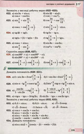Запишіть у вигляді добутку вираз (622-625).
622. a) sin5а + sina;
в) cosx - cos3x;
я 2я
623. a) sin— hsin— ;
5 5
в) cosa + cos - - a
I3
624. a) tg 2p + tgp;
в) tg(a + P) + tg(a - p); r) tg
625. a) cosa + sina;
4 . x . x
в) sin-----sin—;
2 3
Спростіть вираз (626, 627).
626. a) cos(60° + a) + cos(60° - a);
6) sin(60° + x) + sin(60° - x).
627. a) cos
6) sin5p - sinP;
r) cosy + cos7y.
,, Зя , 11л
6) cos----- b cos-----;
4 12
 ■ (nr) sin —+ a
I3
6) tg3x - tgx;
- sina.
( w K
------(X
V3
+ tga.
6) sin 3a - cos 2a;
r) cos2a - cos2p.
( Я "l
-----X -c o s 6) COS
(n )
—+ x -COS f- - x )
I 4 J I 4 J 1« J le J
Доведіть тотожність (628—631).
628. a )l + sin2a = 2cosz|—- a 6) 1-sin 2a = 2sin2 K— a .
4
629. a )s in a -tg —= cosatg —; 6) 2sin2—ctga + tg —= sina.
2 2 2 2
. cos 2a
630. a)------— — = ctg
я
— a 9
ґп a N
, 4 > 1+ sin a , 4 _ 2 /1- sin 2a
631. a) ctga - tga = 2ctg2a; 6) sin2a - tga = cos2atga.
Запишіть у вигляді добутку вираз (632, 633).
632. а) 0,5 + sina; 6) 0, 5- s in x ; в) %/2+2cos<p;
r)V 2 - 2cosx; ґ ) 2зіпа-Т З ; д) V 3-2cosa.
633. a) cosx + cos2x + cos5x;
б) sina + sin 2a + sin 3a;
в) sina + sin 2a + sin3a + sin4a;
r) cos2x - cos4x - cos6x + cos8x.
634. Доведіть тотожність:
a) sina sinp = -(cos(a - P) - cos(a + P));
 