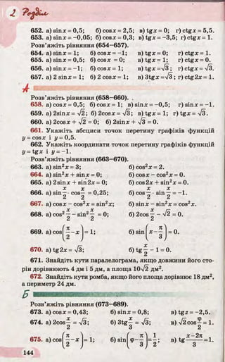 652. a) sinx - 0,5; б) cosx =2,5; e)tg x = 0; r)ctg x = 5 ,5 .
653. a )s in x = -0,05; 6)cosx = 0,3; B)tgx = -3,5; r )c t gx = l .
Розв’яжіть рівняння (654—657).
654. a) sinx = 1; 6) cosx = -1 ;
655. a) sinx = 0,5; 6) cosx = 0;
656. a) sinx = -1 ; 6) cosx = 1;
657. a) 2 sinx = 1; 6) 2 cosx = 1;
B)tgx = 0; r ) c t g x = l .
B ) t g x = l ; r)ctgx = 0.
e)tgx=>/3; r) ctg x = у/з.
в) 3tgx =>/3; r) ctg2x = 1.
A
Розв’яжіть рівняння (658—660). .
658. a )c o s x = 0,5; 6 ) c o s x = l ; B ) s i n x = -0,5 ; r ) s i n x = - l .
659. a) 2sinx= y[2; 6) 2cosx = yfS; B ) t g x = l ; r )tg x= V 3.
660. a) 2cosx + УІ2 = 0; 6) 2sinx + 7з = 0.
661. Укажіть абсциси точок перетину графіків функцій
у = cosx і у = 0,5.
662. Укажіть координати точок перетину графіків функцій
У — t g x І у = -1 .
Розв’яжіть рівняння (663-670).
663. a) sin2x = 3;
664. a) sin2x + sinx = 0;
665. a) 2sinx + sin2x = 0;
666. a) sin—- cos— = 0,25;
“ 2
667. a) cosx - cos2x = sin2x;
668. a) cos2—- sin2— = 0;
z z
669. a ) c o s ^ - x j = 1;
670. a) tg2x = л/З;
6) cos2x = 2.
6) cosx - cos2x = 0.
6) cos2x + sin2x = 0.
X X
6) COS— •sin — = - 1 .
u Z
6) sinx - sin2x = COS2X.
6) 2cos— - V2 = 0.
6) sin x —
Л
= 0.
X
6) tg —- 1 = 0.
671. Знайдіть кути паралелограма, якщо довжини його сто­
рін дорівнюють 4 дм і 5 дм, а площа 10л/2 дм2.
672. Знайдіть кути ромба, якщо його площа дорівнює 18 дм2,
а периметр 24 дм.
Розв’яжіть рівняння (673—689).
673. a)cosx = 0,43;
674. a) 2cos— = >/3;
2
б) sinx = 0,8;
б) 3tg| = лУЗ;
О
в) tgz = -2,5 .
в) /2 cos—= 1.
2
. ( л
б) 8іп|^ф——
1
2 ’
в) tg
х - 2л
=1.
 