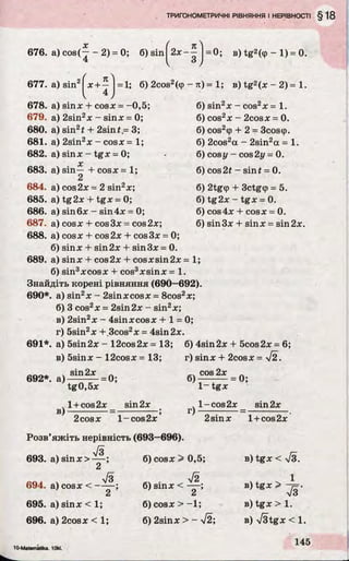 676. a) cos(— - 2) = 0; б) sin^2X“ j =0; в) tg2(cp - 1) = 0.
677. a) sin2
n
х + —
4
= 1; б) 2cos2(tp - я) = 1; в) tg2(x - 2) = 1.
б) sin2x - COS2X = 1.
б) cos2* - 2cosx = 0.
б) cos2<p+ 2 = 3coscp.
6) 2cos2a - 2sin2a = 1.
6) cos у - cos 2у = 0.
6) cos 2* - sinf = 0.
6) 2tg(p + 3ctg<p = 5.
6) tg 2x - tgx = 0.
6) cos4x + cosx = 0.
6) sin3x + sinx = sin 2x.
678. a) sinx + cosx = -0,5;
679. a) 2sin2x - sinx = 0;
680. a) sin21 + 2sin t~ 3;
681. a) 2sin2x - cosx = 1;
682. a) sinx - tgx = 0;
X
683. a) sin— I- cosx = 1;
2
684. a) cos2x = 2 sin2x;
685. a) tg2x + tgx = 0;
686. a) sin6x - sin4x = 0;
687. a) cosx + cos3x = cos2x;
688. a) cosx + cos2x + cos3x = 0
6) sinx + sin 2x + sin 3x = 0.
689. a) sinx + cos2x + cosxsin2x= 1;
6) sin3xcosx + cos3xsinx = 1.
Знайдіть корені рівняння (690—692).
690*. a) sin2x - 2sinxcosx = 8cos2x;
б) 3 cos2x = 2sin2x - sin2x;
в) 2sin2x - 4sinxcosx + 1 = 0;
r) 5sin2x + 3cos2x = 4sin2x.
691*. a) 5sin2x - 12cos2x= 13; 6) 4sin2x + 5cos2x= 6;
в) 5sinx - 12cosx = 13; r) sinx + 2cosx = л/2.
692*. » ) i 4 ^ = 0 ;
в)
tg0,5x
l + cos2x _ sin2x
2cosx l - c o s 2x ’
6)^ o s 2x = Q ;
r)
1- t g x
l - c o s 2x _ sin2x
2sinx l + cos2x
Розв’яжіть нерівність (693—696).
л/3
693. a) sinx>
z
Jo
694. a) cosx < — —;
2
695. a) sinx < 1;
696. a) 2cosx < 1;
6) cosx > 0,5;
V2
6) sinx < — ;
Cj
6) cosx > - 1;
6) 2sinx > - y/2;
в) tgx < у/з.
в) tgx >
в) tgx > 1.
в) V3tgx < 1.
10-Matemitlka. lOkl.
 