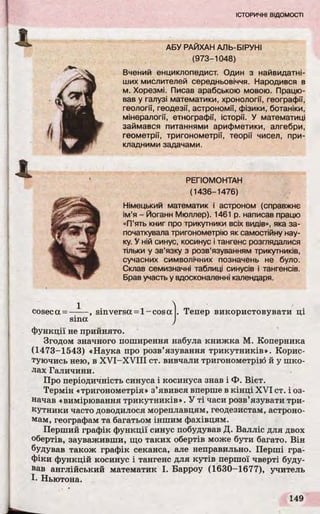 А
4 РЕГІОМОНТАН
(1436-1476)
Німецький математик і астроном (справжнє
ім’я - Йоганн Мюллер). 1461 р. написав працю
«П’ять книг про трикутники всіх видів», яка за­
початкувала тригонометрію як самостійну нау­
ку. У ній синус, косинус і тангенс розглядалися
тільки у зв’язку з розв’язуванням трикутників,
сучасних символічних позначень не було.
Склав семизначні таблиці синусів і тангенсів.
Брав участь у вдосконаленні календаря.
coseca = -
1
sinversa = 1- cos a Тепер використовувати ці
sina /
функції не прийнято.
Згодом значного поширення набула книжка М. Коперника
(1473-1543) «Наука про розв’язування трикутників». Корис­
туючись нею, в XVI-XVIII ст. вивчали тригонометрію й у шко­
лах Галичини.
Про періодичність синуса і косинуса знав і Ф. Вієт.
Термін «тригонометрія» з’явився вперше в кінці XVI ст. і оз­
начав «вимірювання трикутників». У ті часи розв’язувати три­
кутники часто доводилося мореплавцям, геодезистам, астроно­
мам, географам та багатьом іншим фахівцям.
Перший графік функції синус побудував Д. Валліс для двох
обертів, зауваживши, що таких обертів може бути багато. Він
будував також графік секанса, але неправильно. Перші гра­
фіки функцій косинус і тангенс для кутів першої чверті буду­
вав англійський математик І. Барроу (1630-1677), учитель
І. Ньютона.
АБУ РАЙХАН АЛЬ-БІРУНІ
(973-1048)
Вчений енциклопедист. Один з найвидатні-
ших мислителей середньовіччя. Народився в
м. Хорезмі. Писав арабською мовою. Працю­
вав у галузі математики, хронології, географії,
геології, геодезії, астрономії, фізики, ботаніки,
мінералогії, етнографії, історії. У математиці
займався питаннями арифметики, алгебри,
геометрії, тригонометрії, теорії чисел, при­
кладними задачами.
 