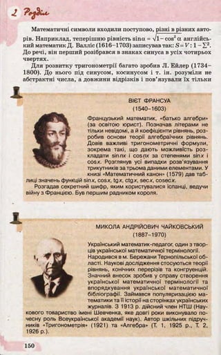 Математичні символи входили поступово, різні в різних авто­
рів. Наприклад, теперішню рівність sina = V I- cos2a англійсь­
кий математик Д. Валліс (1616-1703) записував так: S = 1 -Е 2.
До речі, він перший розібрався в знаках синуса в усіх чотирьох
чвертях.
Для розвитку тригонометрії багато зробив JI. Ейлер (1734-
1800). До нього під синусом, косинусом і т. ін. розуміли не
абстрактні числа, а довжини відрізків і пов’язували їх тільки
ВІЄТ ФРАНСУА
(1540-1603)
Французький математик, «батько алгебри»
(за освітою юрист). Позначав літерами не
тільки невідомі, а й коефіцієнти рівнянь, роз­
робив основи теорії алгебраїчних рівнянь.
Довів важливі тригонометричні формули,
зокрема такі, що дають можливість роз­
кладати sinnx і cosпх за степенями sinx і
cosx. Розглянув усі випадки розв’язування
трикутників за трьома даними елементами. У
книзі «Математичний канон» (1579) дав таб­
лиці значень функцій sinx, cosx, tgx, ctgx, secx, cosecx.
Розгадав секретний шифр, яким користувалися іспанці, ведучи
війну з Францією. Був першим радником короля.
МИКОЛА АНДРІЙОВИЧ ЧАЙКОВСЬКИЙ
(1887-1970)
Український математик-педагог, один з твор­
ців української математичної термінології.
Народився в м. Бережани Тернопільської об­
ласті. Наукові дослідження стосуються теорії
рівнянь, конічних перерізів та конгруенцій.
Значний внесок зробив у справу створення
української математичної термінології та
впорядкування української математичної
бібліографії. Займався популяризацією ма­
тематики та її історії на сторінках українських
журналів. З 1913 р. дійсний член НТШ (Нау­
кового товариство імені Шевченка, яке довгі роки виконувало по­
чесну роль Всеукраїнської академії наук). Автор шкільних підруч­
ників «Тригонометрія» (1921) та «Алгебра» (Т. 1, 1925 p., Т. 2,
1926 p.).
 