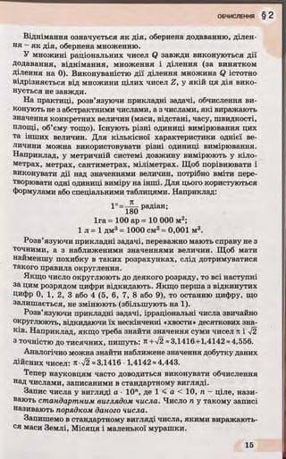 Віднімання означується як дія, обернена додаванню, ділен­
ня - як дія, обернена множенню.
У множині раціональних чисел Q завжди виконуються дії
додавання, віднімання, множення і ділення (за винятком
Ділення на 0). Виконуваністю дії ділення множина Q істотно
відрізняється від множини цілих чисел Z, у якій ця дія вико­
нується не завжди.
На практиці, розв’язуючи прикладні задачі, обчислення ви­
конують не з абстрактними числами, а з числами, які виражають
значення конкретних величин (маси, відстані, часу, швидкості,
площі, об’єму тощо). Існують різні одиниці вимірювання цих
та інших величин. Для кількісної характеристики однієї ве­
личини можна використовувати різні одиниці вимірювання.
Наприклад, у метричній системі довжину вимірюють у кіло­
метрах, метрах, сантиметрах, міліметрах. Щоб порівнювати і
виконувати дії над значеннями величин, потрібно вміти пере­
творювати одні одиниці виміру на інші. Для цього користуються
формулами або спеціальними таблицями. Наприклад:
радіан;
1га = 100 ар = 10 000 м!;
1 л = 1 дм3= 1000 см3= 0,001 м3.
Розв’язуючи прикладні задачі, переважно мають справу не з
точними, а з наближеними значеннями величин. Щоб мати
найменшу похибку в таких розрахунках, слід дотримуватися
такого правила округлення.
Якщо число округлюють до деякого розряду, то всі наступні
за цим розрядом цифри відкидають. Якщо перша з відкинутих
Цифр 0, 1, 2, 3 або 4 (5, 6, 7, 8 або 9), то останню цифру, що
залишається, не змінюють (збільшують на 1).
Розв’язуючи прикладні задачі, ірраціональні числа звичайно
округлюють, відкидаючи їх нескінченні «хвости» десяткових зна­
ків. Наприклад, якщо треба знайти значення суми чисел п і V2
3 точністю до тисячних, пишуть: я +V2 ~3,1416-+1,4142 ~4,556.
Аналогічно можна знайти наближене значення добутку даних
Дійсних чисел: к -уі2 »3,1416- 1,4142 «4,443.
Тепер науковцям часто доводиться виконувати обчислення
над числами, записаними в стандартному вигляді.
Запис числа у вигляді а ■10", де 1 < а < 10, п - ціле, нази­
вають стандартним виглядом числа. Число п у такому записі
називають порядком даного числа.
Запишемо в стандартному вигляді числа, якими виражають­
ся маси Землі, Місяця і маленької мурашки.
 