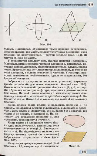 ЩОВИВЧАЄТЬСЯВСТЕРЕОМЕТРІЇ § 19
а)
А
Мал. 104
тілами. Наприклад, об’єднання: трьох попарно перпендику­
лярних прямих, що мають спільну точку; двох різних кіл; двох
площин, що перетинаються, - фігури неплоскі (мал. 104). Ці
фігури об’ємів не мають.
У стереометрії важливу роль відіграє поняття «площина».
Матеріальними моделями частини площини є, наприклад, по­
верхня шибки, дзеркала, відполірованого стола, гладінь ставка
тощо. Зрозуміло, що це - лише матеріальні моделі, до того ж не
всієї площини, а тільки незначної її частини. У геометрії пло­
щини вважаються необмеженими, ідеально гладенькими, без
будь-якої товщини.
Зображають площини на малюнках у вигляді паралело­
грамів, еліпсів або довільних замкнених областей (мал. 105).
Позначають їх зазвичай грецькими літерами а, р, у, 8, со тощо.
Як і будь-яка геометрична фігура, площина є деякою множи­
ною точок. Якщо А - точка площини а, кажуть, що точка А ле­
жить у площині а, а площина а проходить через точку А. За­
писують: А є а. Запис А г й означає, що точка А не лежить у
площині.
Якщо кожна точка прямої а належить площині а, то
кажуть, що пряма а лежить у площині а, а площина а прохо­
дить через пряму а. Записують: а а а. Запис Ь<ха означає, що
пряма b не лежить у площині а. На ма­
люнку 106 зображено площину а, яка
проходить через пряму а і точку А.
Якщо пряма а і площина а мають тіль­
ки одну спільну точку А, кажуть, що вони
Перетинаються в точці А. Записують:
а п а = А. На відповідному малюнку не­
видиму частину прямої (за площиною)
зображають штриховою лінією (див.
мал. 107).
Якщо через пряму с проходять дві різні
Площини а і Р, кажуть, що ці площини пе-
 