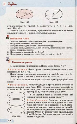 / а л / 
1 ^S )
V У  ' JV / / _____'
Мал. 106 Мал. 107
ретинаються по прямій с. Записують: a n р = с (див.
мал. 104, в).
Запис а n а = 0 , означає, що пряма а і площина а не мають
спільних точок. 0 - знак порожньої множини.
& ПЕРЕВІРТЕ СЕБЕ
1. Поясніть значення слів «планіметрія» і «стереометрія».
2. Які фігури називають неплоскими?
3. Наведіть приклади плоских і неплоских фігур.
4. Наведіть приклади матеріальних об’єктів, моделями яких є точка,
пряма, площина, простір.
5. Що означають записи: А є а, В і а?
6. Що означають записи: а с а, а <г P, а n а = А, а n р = 0 ?
Виконаємо разом
1. Дано пряму с і площину со. Яким може бути с п и ?
3 Р о з в ’ я з а н н я . Якщо пряма с не має спільних точок з пло­
щиною со, то с n со = 0 .
Якщо пряма с перетинає площину со у точці А, то с n со = А.
Якщо пряма с лежить у площині со, то с п со = с.
2. На скільки частин можуть поділити простір три різні пло­
щини?
• Р о з в ’ я з а н н я . Якщо жодні дві з трьох даних площин не
мають спільних точок (мал. 108), то вони поділяють простір на
4 частини. В інших випадках три площини можуть ділити
1 простір на 6, 7 чи 8 частин (мал. 109).
3. На прямій дано 27 різних точок. На
скільки частин вони ділять пряму?
• Р о з в ’ я з а н н я . Одна внутрішня точка
ділить пряму, промінь чи відрізок на 2 час­
тини, дві точки - на 3 частини і т. д. Зі збіль­
шенням на одиницю числа точок на прямій,
збільшується на одиницю і кількість частин
____ прямої. Отже, 27 різних точок прямої ділять
її на 28 частин. Дві з цих частин - промені, а
Мал. 108 решта - відрізки.
 
