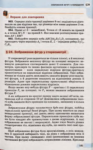 Вправи для повторення
863. Середня лінія трапеції дорівнює 8 см і поділяється діаго­
наллю на два відрізки так, що різниця між ними дорівнює 2 см.
Знайдіть основи трапеції.
864. Прямі а і Ь- мимобіжні. Точки А і В лежать на прямій
а, а точки М і N - на прямій Ь. Яке взаємне розташування пря­
мих AN і ВМУ
865. Побудуйте переріз куба ABCDA1B1C1D1 площиною, що
проходить через вершинуАхі точки K, L - середини ребер D]CX,
СХВХ.
§ 24. Зображення фігур у стереометри
У стереометрії розглядаються не тільки плоскі, а й неплоскі
фігури. Зображати неплоску фігуру на площині непросто: не­
минуче доводиться спотворювати деякі її елементи. Для гео­
метрів, креслярів та інших фахівців зручнішим є паралельне
проектування - коли паралельні відрізки фігури-оригіналу
проектуються на паралельні відрізки зображення. Такі зобра­
ження не тільки дають можливість уявляти форму розглядува­
ної фігури, а й додатково вказують на відношення деяких її
розмірів. Адже при паралельному проектуванні зберігається
відношення довжин паралельних відрізків.
Якщо маємо яку-небудь фігуру F - оригінал і її паралельну
проекцію на площині, то F1 можна вважати зображенням
фігури F.
А як зображати на аркуші паперу надто великі об’єкти, на­
приклад куб зі стороною 10 м? Домовилися зображенням тако­
го куба вважати його проекцію на площину, зменшену в кілька
разів.
Зображенням фігури називається будь-яка фігура, подібна
паралельній проекції даної фігури. При цьому маються на увазі
невироджені проекції, які дають змогу однозначно визначити
форму зображуваної фігури. Паралельною проекцією куба мо­
же бути квадрат або прямокутник з двома відрізками. А такі
зображення не наочні і незрозумілі. Адже існує безліч різних
геометричних тіл, відмінних від куба, що мають такі самі про­
екції.
Щоб зображення фігури було зрозумілішим, з усіх можли­
вих її проекцій вибирають такі, на яких є зображення всіх її
частин. При цьому «невидимі» лінії (розташовані за іншими
частинами фігури) зображають штриховими лініями. Креслярі
 