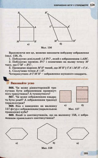 В В
с
м н м
а) б)
Мал. 156
Враховуючи все це, можемо виконати побудову зображення
(мал. 156, б).
1. Побудуємо довільний ДA B C , який є зображенням AABC.
2. Побудуємо промінь В С і позначимо на ньому точку M'
таку, що С М =В 'С .
3. Проведемо відрізок М’ІТ такий, щоМ ІГ ||CA' і MFT =СА .
4. Сполучимо точки А' і Н1.
Чотирикутник А С 'М IT - зображення шуканого квадрата.
Виконайте усно
866. Чи може рівносторонній три­
кутник бути зображенням прямокут- -----------
ного трикутника? А тупокутного?
867. Чи може зображенням квадра­
та бути ромб? А зображенням трапеції
паралелограм?
868. Яка з наведених на малюнку а) б)
157 фігур є зображенням (паралельною Мал. 157
проекцією) куба?
869. Який із шестикутників, що на малюнку 158, є зобра­
женням правильного шестикутника?
а) в)
 