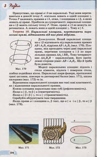 3
Припустимо, що прямі а і bне паралельні. Тоді вони перети­
наються в деякій точці Р, оскільки лежать в одній площині у.
Точка Р належить прямим а і Ь, отже, і площинам а і р, в яких
лежать ці прямі. Прийшли до суперечності: паралельні площи­
ни а і р мають спільну точку Р. Отже, прямі а і b не можуть пе­
ретинатися. А лежать вони в одній площині у. Тому а ||Ь.
Теорема 10. Паралельні площини, перетинаючи пара­
лельні прямі, відтинаю ть від них рівні відрізки.
Доведення. Нехай паралельні площи­
ни а і Р відтинають від паралельних прямих
АВ і А1В1відрізки АВ і AXBX(мал. 170). Пло­
щина, яка проходить через дані паралельні
прямі, перетинає площини а і р по пара­
лельних прямих ААХі ВВХ. Тому чотирикут­
ник ААХВХВ - паралелограм, його проти­
лежні сторони рівні: АВ -А^В^. Що й треба
було довести.
Моделі паралельних площин: підлога і
стеля кімнати, підлога і поверхня стола,
шибки подвійних вікон. Паралельні шари фанери, протилежні
грані цеглини, швелера та двотаврової балки (мал. 171), пилки
пилорами (мал. 172) та ін.
Відношення паралельності площин має такі самі властивості,
як і відношення паралельності прямих.
Кожна площина паралельна сама собі (рефлексивність).
Якщо а IIР, то p IIа (симетричність).
Якщо а IIp і P IIу, то а IIу (транзитивність).
Спробуйте обґрунтувати таке твердження.
Якщо пряма а і площини а, Р такі, що а ||а і а ||р, то а ||Р
(мал. 173).
 