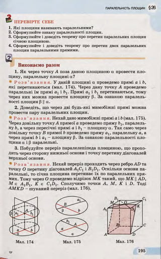 S ' ПЕРЕВІРТЕ СЕБЕ
1. Які площини називають паралельними?
2. Сформулюйте ознаку паралельності площин.
3. Сформулюйте і доведіть теорему про перетин паралельних площин
січною площиною.
4. Сформулюйте і доведіть теорему про перетин двох паралельних
площин паралельними прямими.
Виконаємо разом
1. Як через точку А поза даною площиною а провести пло­
щину, паралельну площині а?
• Р о з в ’ я з а н н я . У даній площині а проведемо прямі а і Ь,
які перетинаються (мал. 174). Через дану точку А проведемо
паралельні їм прямі а 1 Ь1. Прямі а х і Ьх перетинаються, тому
через них можна провести площину р. За ознакою паралель­
ності площин p IIа.
2. Доведіть, що через дві будь-які мимобіжні прямі можна
провести пару паралельних площин.
41Р о з в ’ я з а н н я . Нехай дано мимобіжні прямі a ib (мал. 175).
Через довільну точкуА прямої а проведемо пряму ЬІУпаралель­
ну Ь, а через пересічні прямі а і Ьх- площину а. Так само через
довільну точку В прямої Ьпроведемо пряму а ІУпаралельну а, а
через прямі b і а х - площину р. За ознакою паралельності пло­
щини а і Р паралельні.
3. Побудуйте переріз паралелепіпеда площиною, що прохо­
дить через сторону нижньої основи і точку перетину діагоналей
верхньої основи.
• Р о з в ’ я з а н н я Нехай переріз проходить через реброAD та
точку О перетину діагоналей AXCXі BXDV Оскільки основи па­
ралельні, то січна площина перетинає їх по паралельних пря­
мих. Тому через О проведемо відрізок МК такий, що МК ||AD,
М є A jB l К є C1D1. Сполучимо точки А, М, K і D. Тоді
AMKD - шуканий переріз (мал. 176).
 